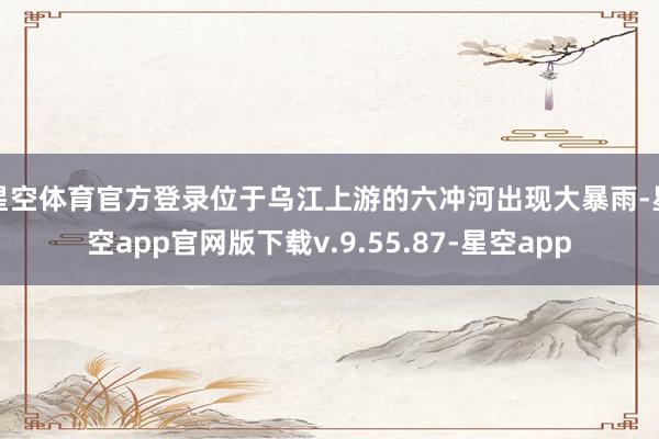 星空体育官方登录位于乌江上游的六冲河出现大暴雨-星空app官网版下载v.9.55.87-星空app