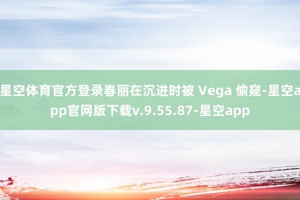 星空体育官方登录春丽在沉进时被 Vega 偷窥-星空app官网版下载v.9.55.87-星空app