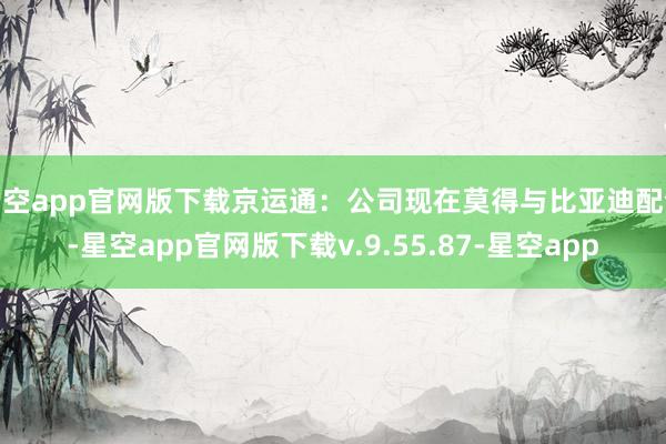 星空app官网版下载京运通：公司现在莫得与比亚迪配合-星空app官网版下载v.9.55.87-星空app