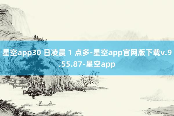 星空app30 日凌晨 1 点多-星空app官网版下载v.9.55.87-星空app