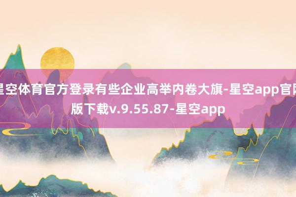 星空体育官方登录有些企业高举内卷大旗-星空app官网版下载v.9.55.87-星空app
