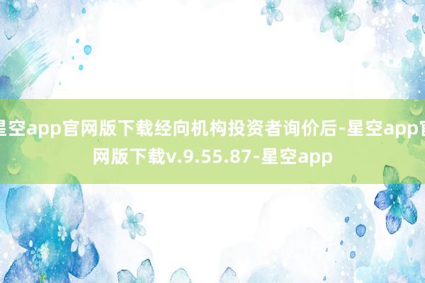 星空app官网版下载经向机构投资者询价后-星空app官网版下载v.9.55.87-星空app