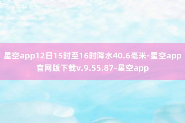 星空app12日15时至16时降水40.6毫米-星空app官网版下载v.9.55.87-星空app