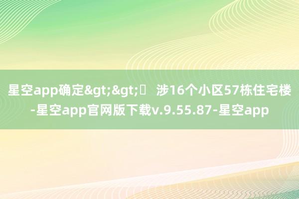 星空app确定>>▶ 涉16个小区57栋住宅楼-星空app官网版下载v.9.55.87-星空app