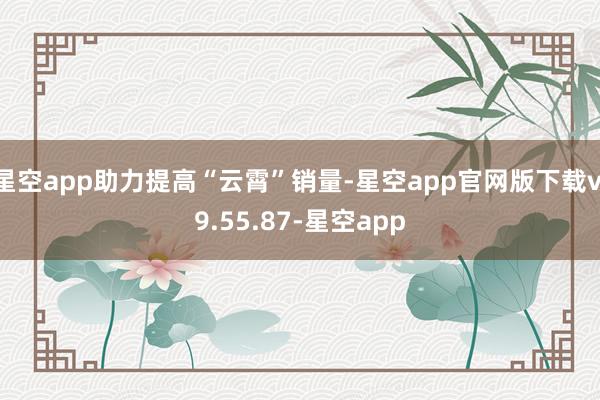 星空app助力提高“云霄”销量-星空app官网版下载v.9.55.87-星空app