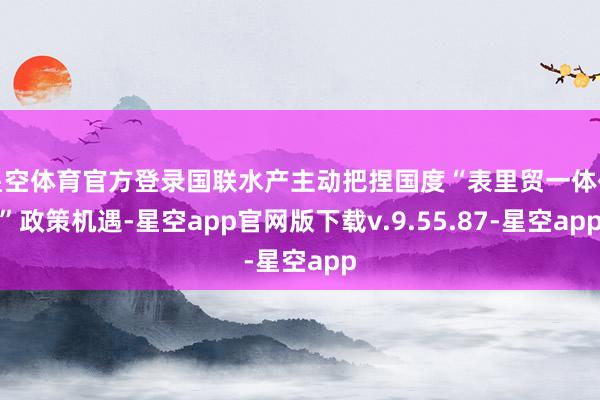 星空体育官方登录国联水产主动把捏国度“表里贸一体化”政策机遇-星空app官网版下载v.9.55.87-星空app