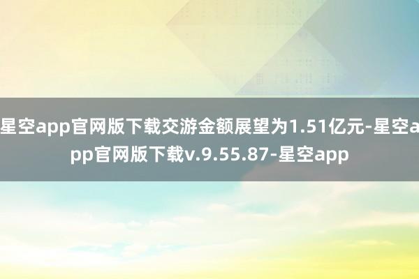 星空app官网版下载交游金额展望为1.51亿元-星空app官网版下载v.9.55.87-星空app