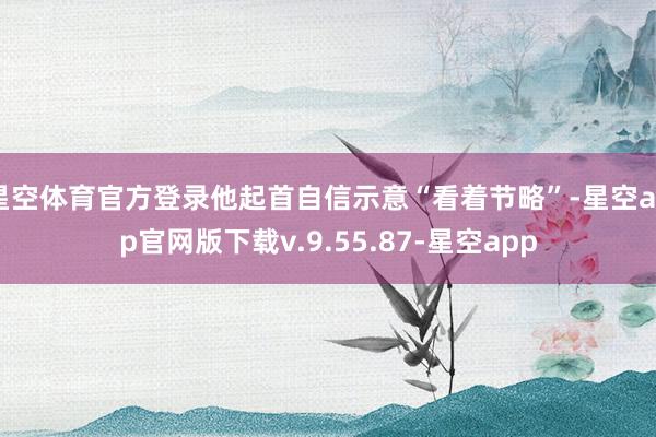 星空体育官方登录他起首自信示意“看着节略”-星空app官网版下载v.9.55.87-星空app