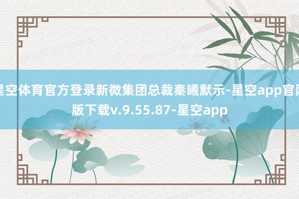 星空体育官方登录新微集团总裁秦曦默示-星空app官网版下载v.9.55.87-星空app