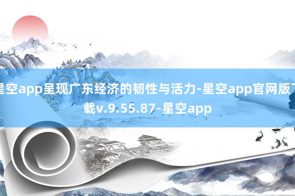 星空app呈现广东经济的韧性与活力-星空app官网版下载v.9.55.87-星空app
