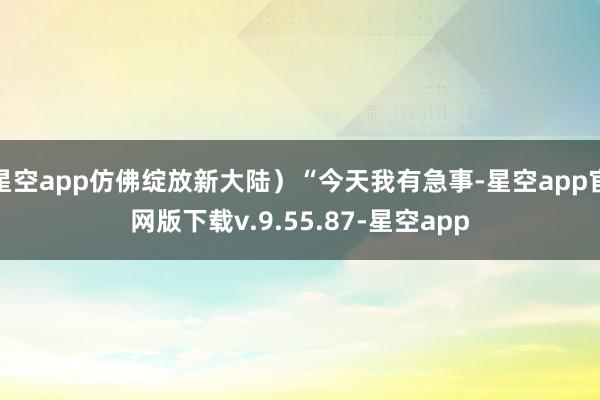 星空app仿佛绽放新大陆）“今天我有急事-星空app官网版下载v.9.55.87-星空app