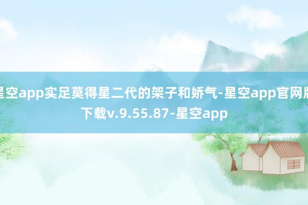 星空app实足莫得星二代的架子和娇气-星空app官网版下载v.9.55.87-星空app