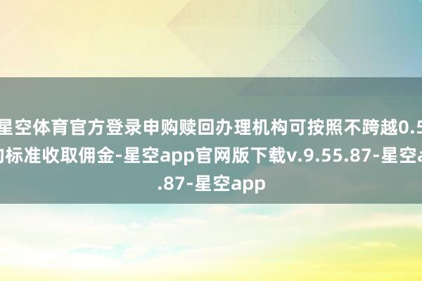 星空体育官方登录申购赎回办理机构可按照不跨越0.5%的标准收取佣金-星空app官网版下载v.9.55.87-星空app