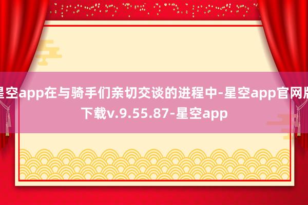 星空app在与骑手们亲切交谈的进程中-星空app官网版下载v.9.55.87-星空app