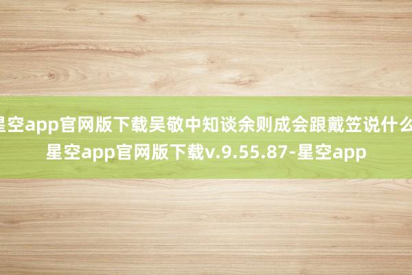 星空app官网版下载吴敬中知谈余则成会跟戴笠说什么-星空app官网版下载v.9.55.87-星空app