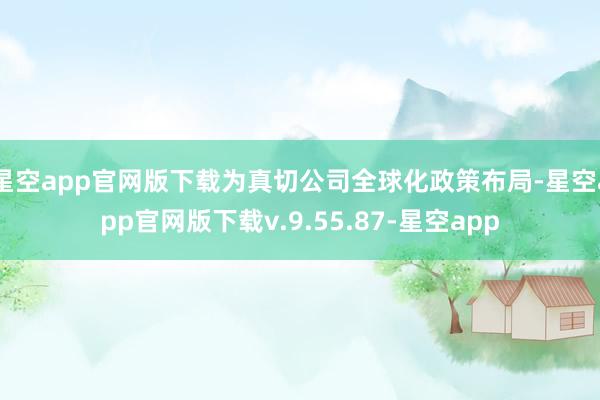 星空app官网版下载为真切公司全球化政策布局-星空app官网版下载v.9.55.87-星空app
