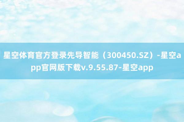 星空体育官方登录　　先导智能（300450.SZ）-星空app官网版下载v.9.55.87-星空app