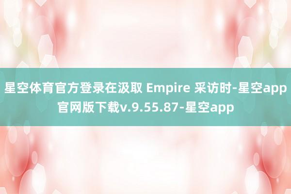 星空体育官方登录在汲取 Empire 采访时-星空app官网版下载v.9.55.87-星空app