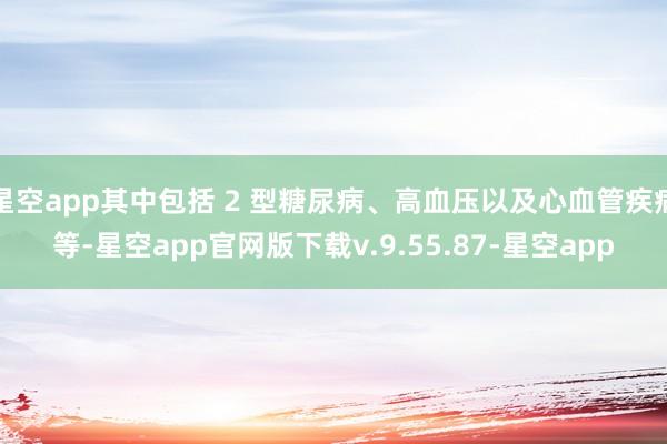 星空app其中包括 2 型糖尿病、高血压以及心血管疾病等-星空app官网版下载v.9.55.87-星空app