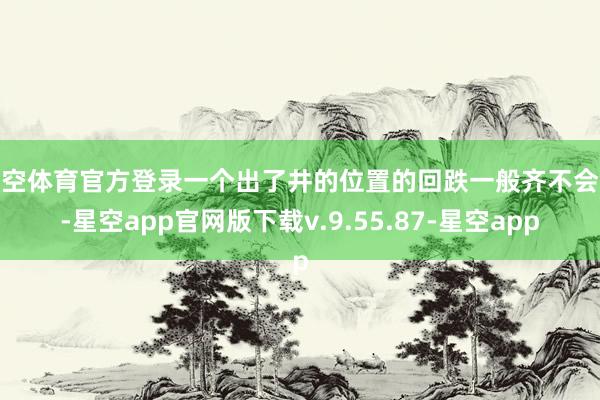 星空体育官方登录一个出了井的位置的回跌一般齐不会小-星空app官网版下载v.9.55.87-星空app