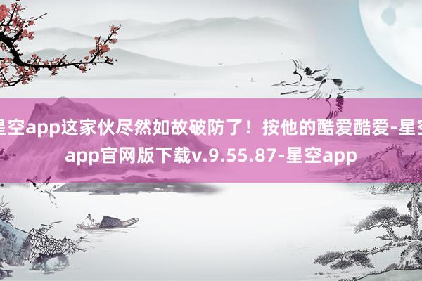 星空app这家伙尽然如故破防了!按他的酷爱酷爱-星空app官网版下载v.9.55.87-星空app