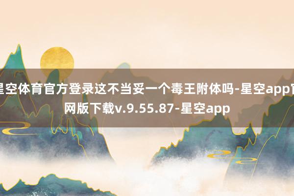 星空体育官方登录这不当妥一个毒王附体吗-星空app官网版下载v.9.55.87-星空app