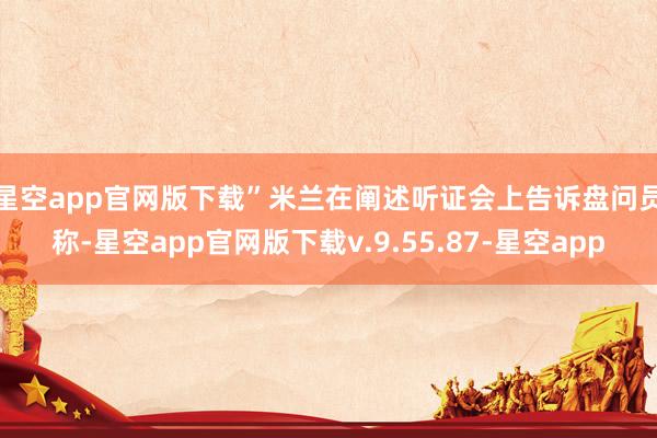 星空app官网版下载”　　米兰在阐述听证会上告诉盘问员称-星空app官网版下载v.9.55.87-星空app