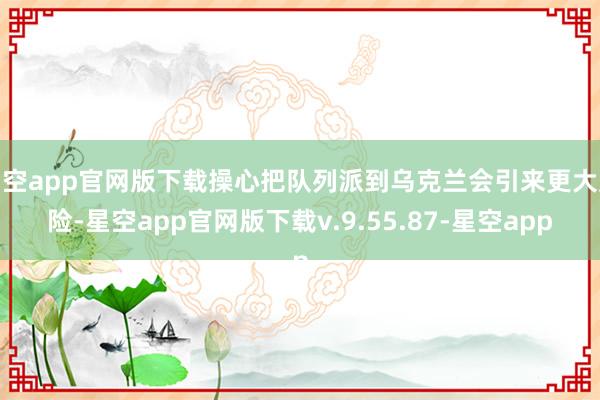 星空app官网版下载操心把队列派到乌克兰会引来更大风险-星空app官网版下载v.9.55.87-星空app
