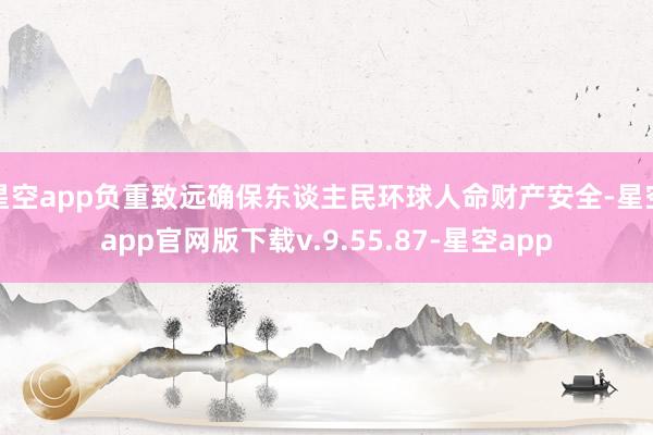 星空app负重致远确保东谈主民环球人命财产安全-星空app官网版下载v.9.55.87-星空app