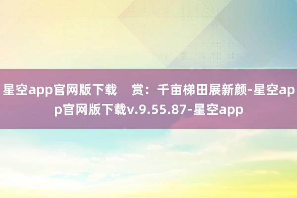 星空app官网版下载 赏:千亩梯田展新颜-星空app官网版下载v.9.55.87-星空app