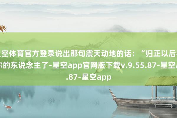 星空体育官方登录说出那句震天动地的话：“归正以后都是你的东说念主了-星空app官网版下载v.9.55.87-星空app