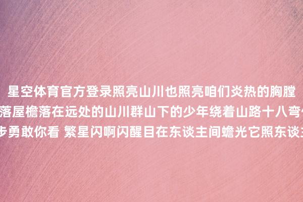 星空体育官方登录照亮山川也照亮咱们炎热的胸膛《月亮照山川》蟾光它落屋檐落在远处的山川群山下的少年绕着山路十八弯他的身影淡淡 却是步步勇敢你看 繁星闪啊闪醒目在东谈主间蟾光它照东谈主眠照亮远处的群山一齐奔跑上前破晓明后多真贵《玉盘》玉盘玉盘 那孩子正昂首凝望请仙鹤来访 直驾九天上玉盘玉盘 那玉阙是否有谜底玉盘玉盘 那大圣取经何时还玉盘玉盘 那孩子何时异常天上万重山漫漫 向星汉《十五的月亮》十五的月亮 照在家乡 照在边关宁静的夜晚 你也念念念 我也念念念我守在婴儿的摇篮边你巡查在故国的边防地我在家乡莳植着农田你在边关站岗值班丰充果里有你的甘甜 也有我的甘甜战功章 有我的一半 也有你的一半🌕中秋明月满海角共此时愿这些旋律陪你渡过一个深重的中秋愿你日日如本日总有一份崇尚团圆与好意思好的心境发布于:北京市-星空app官网版下载v.9.55.87-星空app