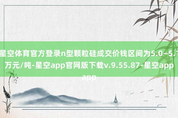 星空体育官方登录n型颗粒硅成交价钱区间为5.0—5.1万元/吨-星空app官网版下载v.9.55.87-星空app