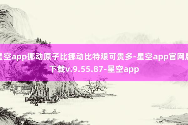 星空app挪动原子比挪动比特艰可贵多-星空app官网版下载v.9.55.87-星空app