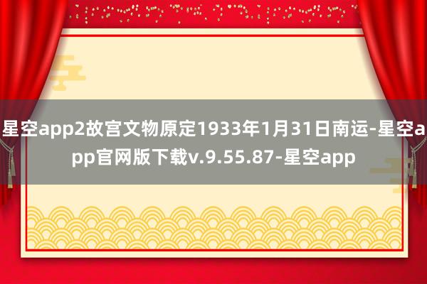 星空app2故宫文物原定1933年1月31日南运-星空app官网版下载v.9.55.87-星空app
