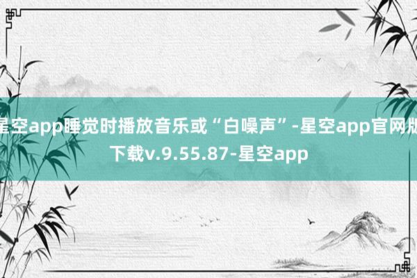 星空app睡觉时播放音乐或“白噪声”-星空app官网版下载v.9.55.87-星空app