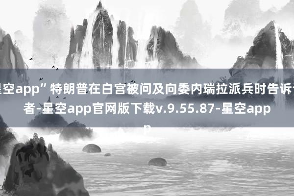 星空app”特朗普在白宫被问及向委内瑞拉派兵时告诉记者-星空app官网版下载v.9.55.87-星空app