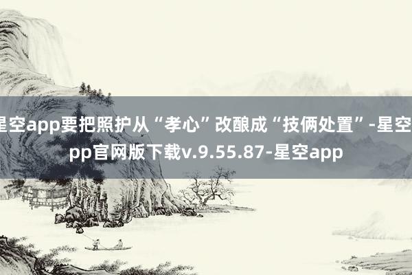 星空app要把照护从“孝心”改酿成“技俩处置”-星空app官网版下载v.9.55.87-星空app
