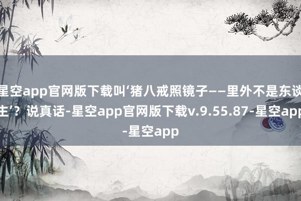 星空app官网版下载叫‘猪八戒照镜子——里外不是东谈主’？说真话-星空app官网版下载v.9.55.87-星空app