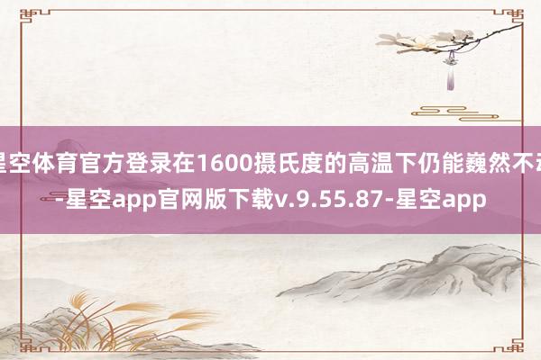 星空体育官方登录在1600摄氏度的高温下仍能巍然不动-星空app官网版下载v.9.55.87-星空app