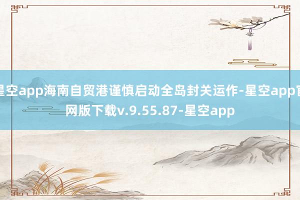 星空app海南自贸港谨慎启动全岛封关运作-星空app官网版下载v.9.55.87-星空app
