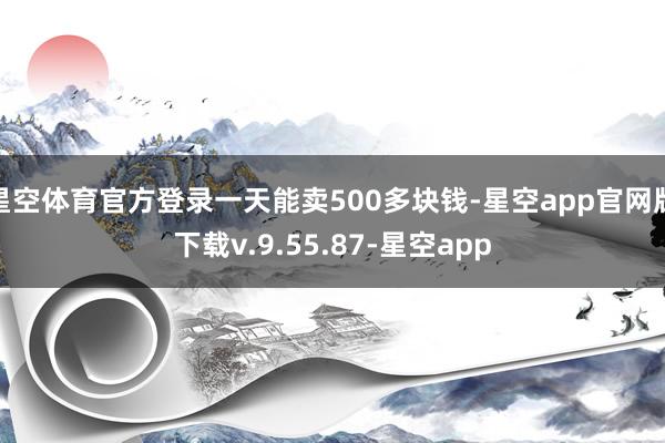 星空体育官方登录一天能卖500多块钱-星空app官网版下载v.9.55.87-星空app