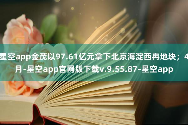 星空app金茂以97.61亿元拿下北京海淀西冉地块；4月-星空app官网版下载v.9.55.87-星空app
