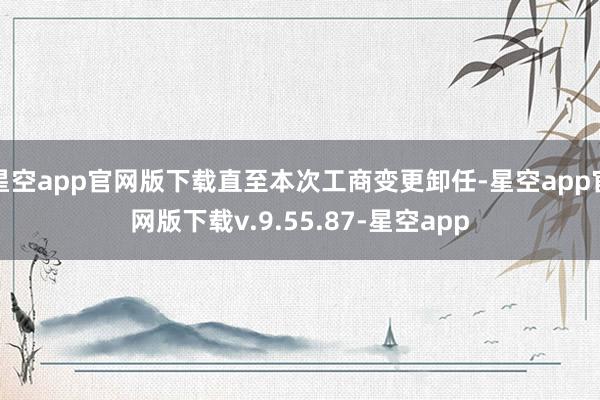 星空app官网版下载直至本次工商变更卸任-星空app官网版下载v.9.55.87-星空app