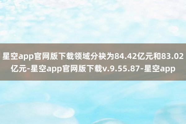 星空app官网版下载领域分袂为84.42亿元和83.02亿元-星空app官网版下载v.9.55.87-星空app