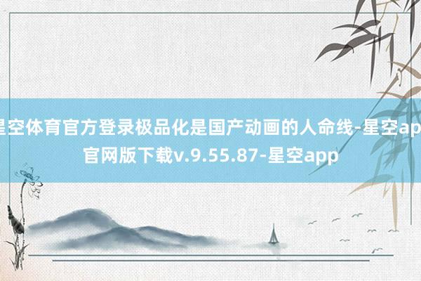 星空体育官方登录极品化是国产动画的人命线-星空app官网版下载v.9.55.87-星空app